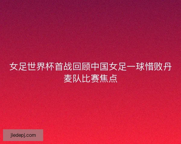 女足世界杯首战回顾中国女足一球惜败丹麦队比赛焦点