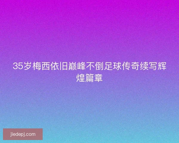 35岁梅西依旧巅峰不倒足球传奇续写辉煌篇章