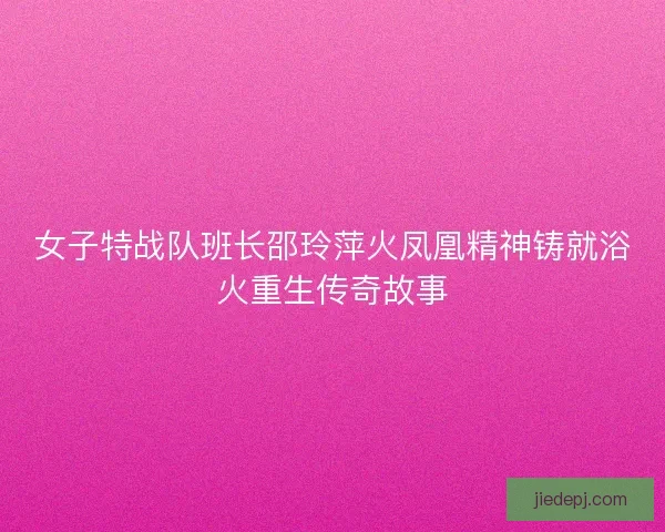 女子特战队班长邵玲萍火凤凰精神铸就浴火重生传奇故事